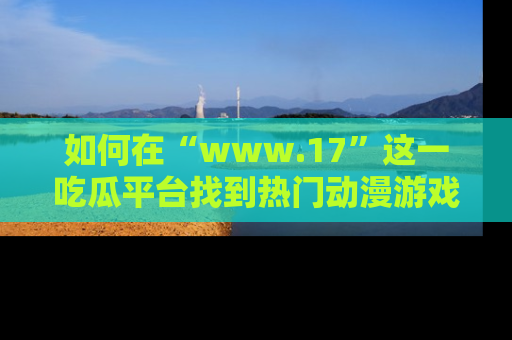 如何在“www.17”这一吃瓜平台找到热门动漫游戏风格的链接？