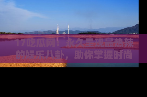 17吃瓜网：永久呈现最热辣的娱乐八卦，助你掌握时尚趋势