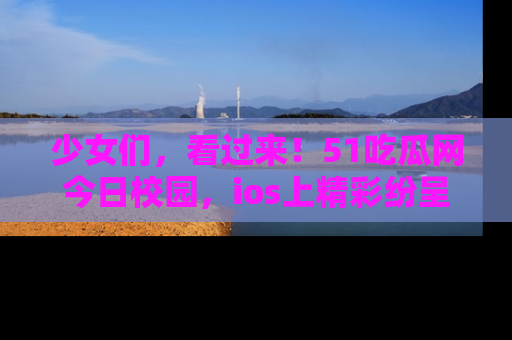 少女们,看过来!51吃瓜网今日校园,ios上精彩纷呈!