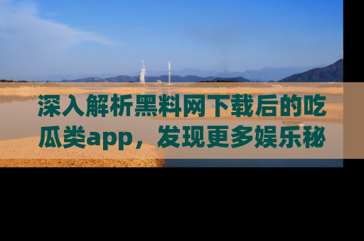 深入解析黑料网下载后的吃瓜类app,发现更多娱乐秘密