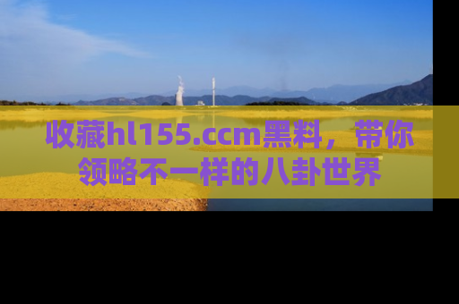 收藏hl155.ccm黑料,带你领略不一样的八卦世界