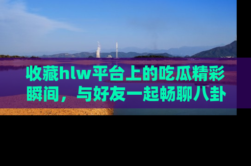 收藏hlw平台上的吃瓜精彩瞬间，与好友一起畅聊八卦趣闻！