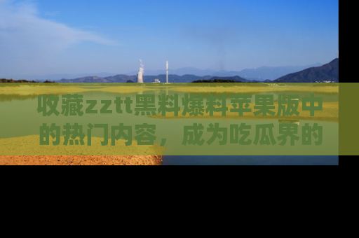 收藏zztt黑料爆料苹果版中的热门内容，成为吃瓜界的资深玩家！