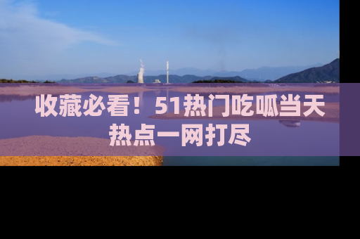 收藏必看！51热门吃呱当天热点一网打尽
