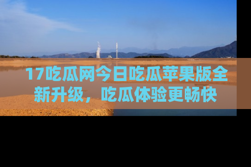 17吃瓜网今日吃瓜苹果版全新升级，吃瓜体验更畅快
