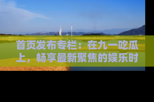 首页发布专栏：在九一吃瓜上，畅享最新聚焦的娱乐时讯