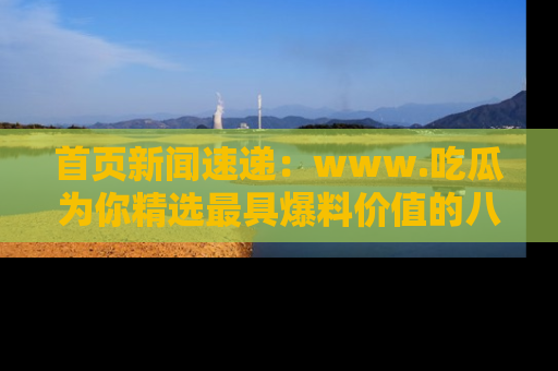 首页新闻速递:www.吃瓜为你精选最具爆料价值的八卦和趣闻!