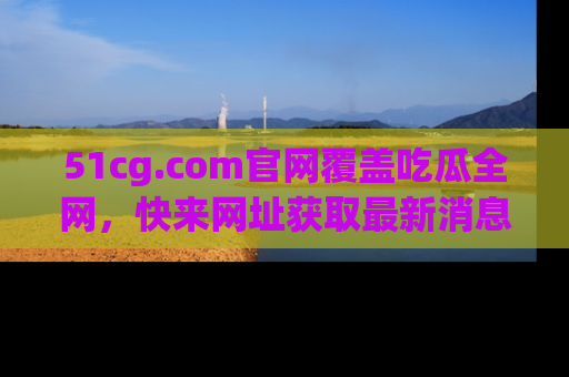 51cg.com官网覆盖吃瓜全网，快来网址获取最新消息与链接！