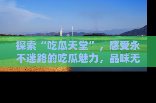 探索“吃瓜天堂”,感受永不迷路的吃瓜魅力,品味无尽的美食!