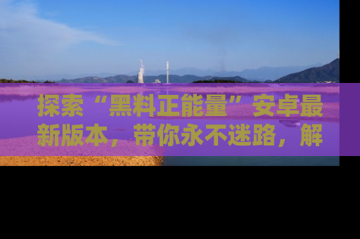 探索“黑料正能量”安卓最新版本,带你永不迷路,解锁无尽秘密!