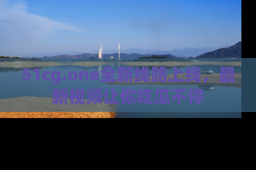 51cg.one全新线路上线，最新视频让你吃瓜不停