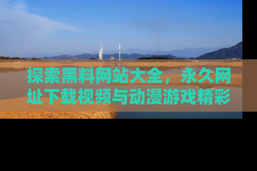 探索黑料网站大全,永久网址下载视频与动漫游戏精彩瞬间!