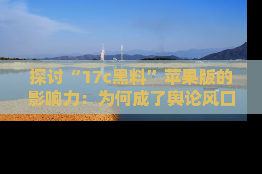 探讨“17c黑料”苹果版的影响力:为何成了舆论风口?