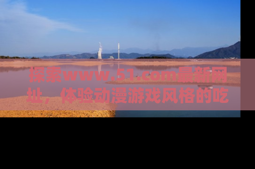 探索www.51.com最新网址,体验动漫游戏风格的吃瓜乐趣!
