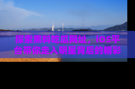 探索黑料吃瓜网址,iOS平台带你走入明星背后的精彩故事!