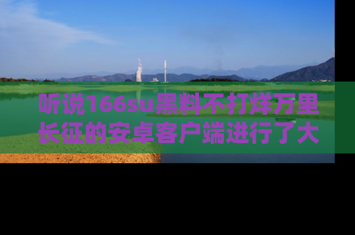 听说166su黑料不打烊万里长征的安卓客户端进行了大更新，八卦内容更加精彩与丰富！