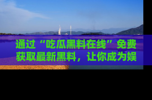 通过“吃瓜黑料在线”免费获取最新黑料，让你成为娱乐圈的内幕专家！