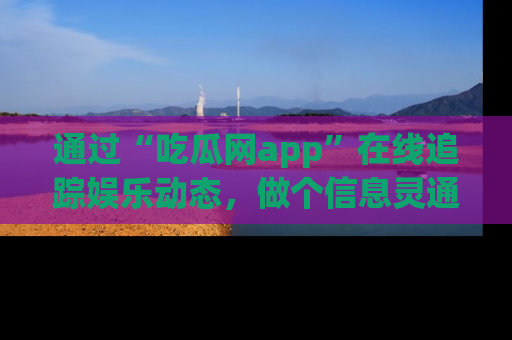 通过“吃瓜网app”在线追踪娱乐动态,做个信息灵通的吃瓜群众!