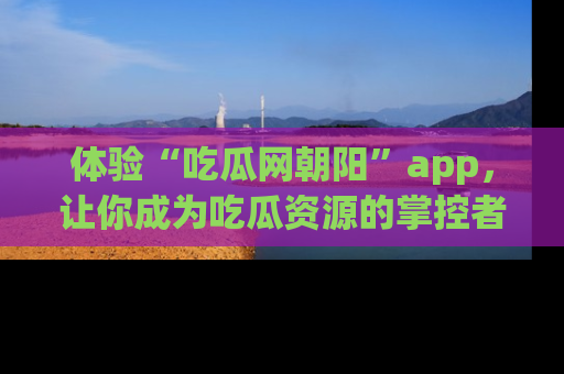 体验“吃瓜网朝阳”app,让你成为吃瓜资源的掌控者,独家资讯尽在掌握!