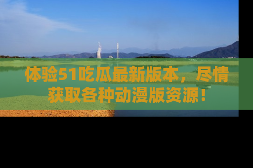 体验51吃瓜最新版本，尽情获取各种动漫版资源！