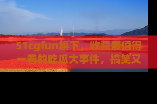 51cgfun旗下，收藏最值得一看的吃瓜大事件，搞笑又精彩！