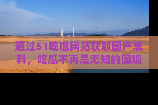 通过51吃瓜网站获取国产黑料,吃瓜不再是无知的围观者