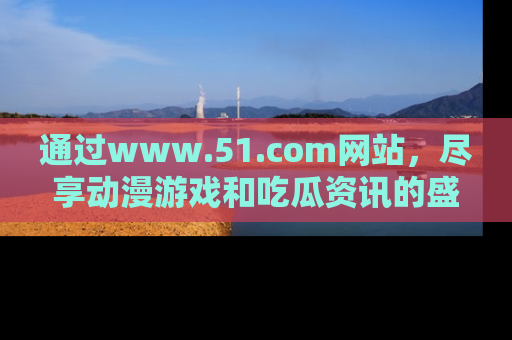 通过www.51.com网站,尽享动漫游戏和吃瓜资讯的盛宴!