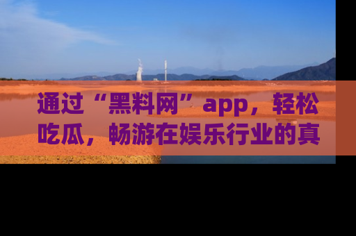 通过“黑料网”app，轻松吃瓜，畅游在娱乐行业的真实世界！