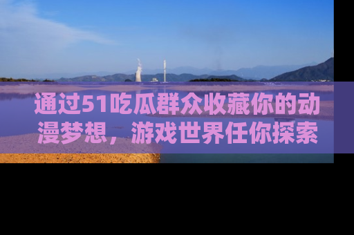 通过51吃瓜群众收藏你的动漫梦想，游戏世界任你探索