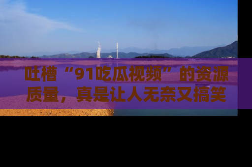 吐槽“91吃瓜视频”的资源质量,真是让人无奈又搞笑!