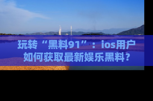 玩转“黑料91”:ios用户如何获取最新娱乐黑料?