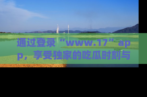 通过登录“www.17”app，享受独家的吃瓜时刻与娱乐资讯！