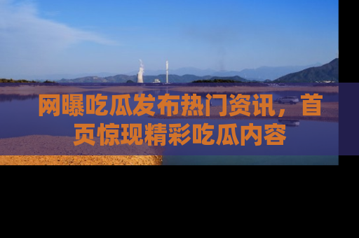 网曝吃瓜发布热门资讯,首页惊现精彩吃瓜内容