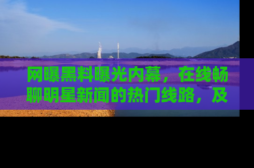 网曝黑料曝光内幕,在线畅聊明星新闻的热门线路,及时掌握最新消息!