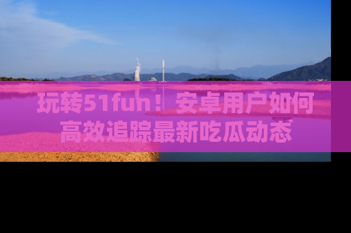 玩转51fun!安卓用户如何高效追踪最新吃瓜动态