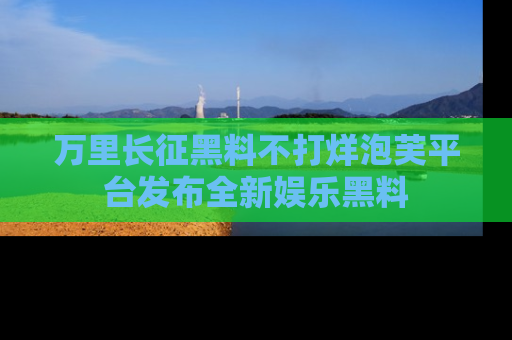 万里长征黑料不打烊泡芙平台发布全新娱乐黑料