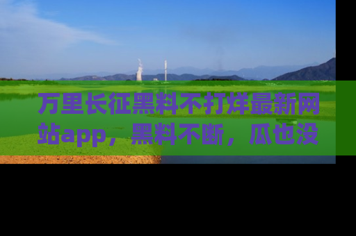 万里长征黑料不打烊最新网站app,黑料不断,瓜也没断,真香!