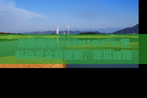无需再等,zztt10.ccm黑料动漫全新更新,吃瓜线路佛系推荐!