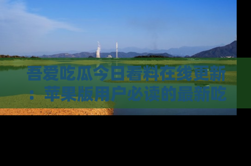 吾爱吃瓜今日看料在线更新:苹果版用户必读的最新吃瓜技巧