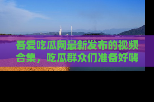 吾爱吃瓜网最新发布的视频合集,吃瓜群众们准备好嗨起来了吗?