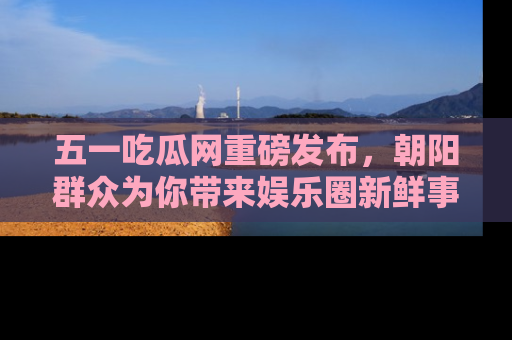 五一吃瓜网重磅发布,朝阳群众为你带来娱乐圈新鲜事!