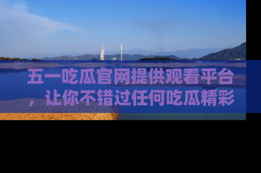 五一吃瓜官网提供观看平台,让你不错过任何吃瓜精彩瞬间