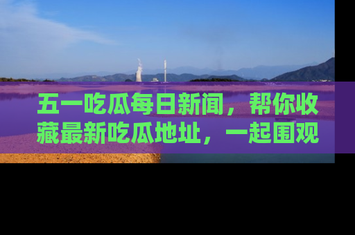 五一吃瓜每日新闻,帮你收藏最新吃瓜地址,一起围观吧!