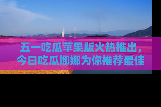 五一吃瓜苹果版火热推出,今日吃瓜娜娜为你推荐最佳美食!