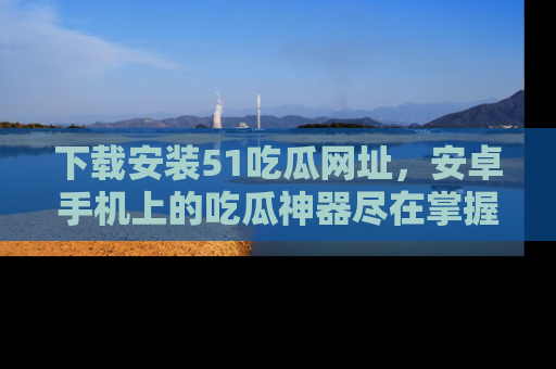 下载安装51吃瓜网址,安卓手机上的吃瓜神器尽在掌握