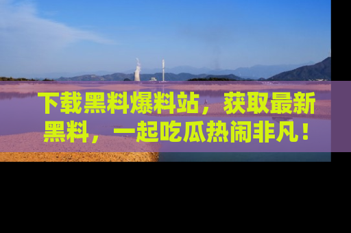下载黑料爆料站,获取最新黑料,一起吃瓜热闹非凡!