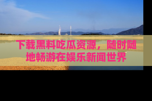 下载黑料吃瓜资源,随时随地畅游在娱乐新闻世界