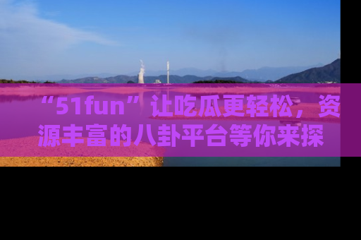 “51fun”让吃瓜更轻松，资源丰富的八卦平台等你来探索！