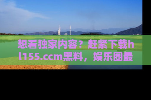 想看独家内容?赶紧下载hl155.ccm黑料,娱乐圈最劲爆的新闻一手掌握!