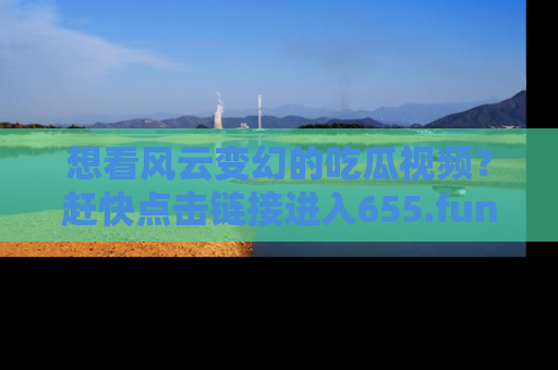 想看风云变幻的吃瓜视频?赶快点击链接进入655.fun吧!